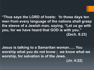 “Thus says the LORD of hosts: ‘In those days ten
men from every language of the nations shall grasp
the sleeve of a Jewish man, saying, “Let us go with
you, for we have heard that GOD is with you.”
(Zech. 8:23)
Jesus is talking to a Samaritan woman….. You
worship what you do not know ; we know what we
worship, for salvation is of the Jews.
(Jn. 4:22)
 
