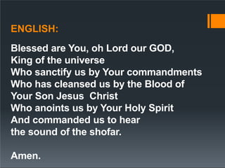 ENGLISH:
Blessed are You, oh Lord our GOD,
King of the universe
Who sanctify us by Your commandments
Who has cleansed us by the Blood of
Your Son Jesus Christ
Who anoints us by Your Holy Spirit
And commanded us to hear
the sound of the shofar.
Amen.
 