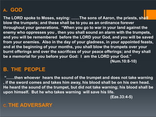 A. GOD
The LORD spoke to Moses, saying: ……The sons of Aaron, the priests, shall
blow the trumpets; and these shall be to you as an ordinance forever
throughout your generations. “When you go to war in your land against the
enemy who oppresses you , then you shall sound an alarm with the trumpets,
and you will be remembered before the LORD your God, and you will be saved
from your enemies. Also in the day of your gladness, in your appointed feasts,
and at the beginning of your months, you shall blow the trumpets over your
burnt offerings and over the sacrifices of your peace offerings; and they shall
be a memorial for you before your God: I am the LORD your God.”
(Num.10:8-10)
B. THE PEOPLE
“……then whoever hears the sound of the trumpet and does not take warning
, if the sword comes and takes him away, his blood shall be on his own head.
He heard the sound of the trumpet, but did not take warning; his blood shall be
upon himself. But he who takes warning will save his life.
(Eze.33:4-5)
C. THE ADVERSARY
 