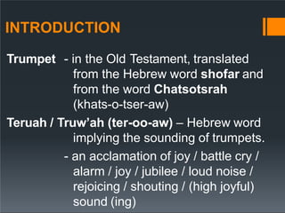 INTRODUCTION
Trumpet - in the Old Testament, translated
from the Hebrew word shofar and
from the word Chatsotsrah
(khats-o-tser-aw)
Teruah / Truw’ah (ter-oo-aw) – Hebrew word
implying the sounding of trumpets.
- an acclamation of joy / battle cry /
alarm / joy / jubilee / loud noise /
rejoicing / shouting / (high joyful)
sound (ing)
 