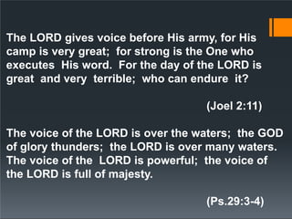 The LORD gives voice before His army, for His
camp is very great; for strong is the One who
executes His word. For the day of the LORD is
great and very terrible; who can endure it?
(Joel 2:11)
The voice of the LORD is over the waters; the GOD
of glory thunders; the LORD is over many waters.
The voice of the LORD is powerful; the voice of
the LORD is full of majesty.
(Ps.29:3-4)
 