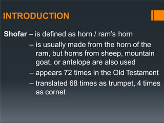 INTRODUCTION
Shofar – is defined as horn / ram’s horn
– is usually made from the horn of the
ram, but horns from sheep, mountain
goat, or antelope are also used
– appears 72 times in the Old Testament
– translated 68 times as trumpet, 4 times
as cornet
 