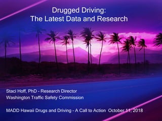 Drugged Driving:
The Latest Data and Research
Staci Hoff, PhD – Research Director
Washington Traffic Safety Commission
MADD Hawaii Drugs and Driving – A Call to Action October 11, 2018
 