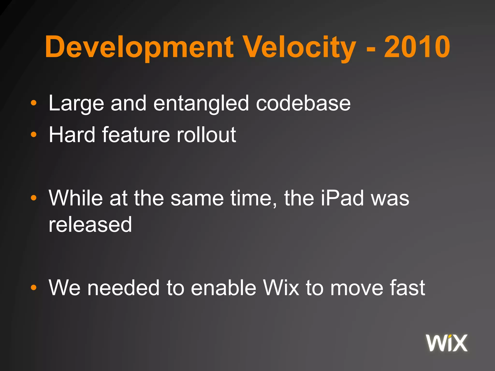 Development Velocity - 2010
• Large and entangled codebase
• Hard feature rollout
• While at the same time, the iPad was
released
• We needed to enable Wix to move fast
 