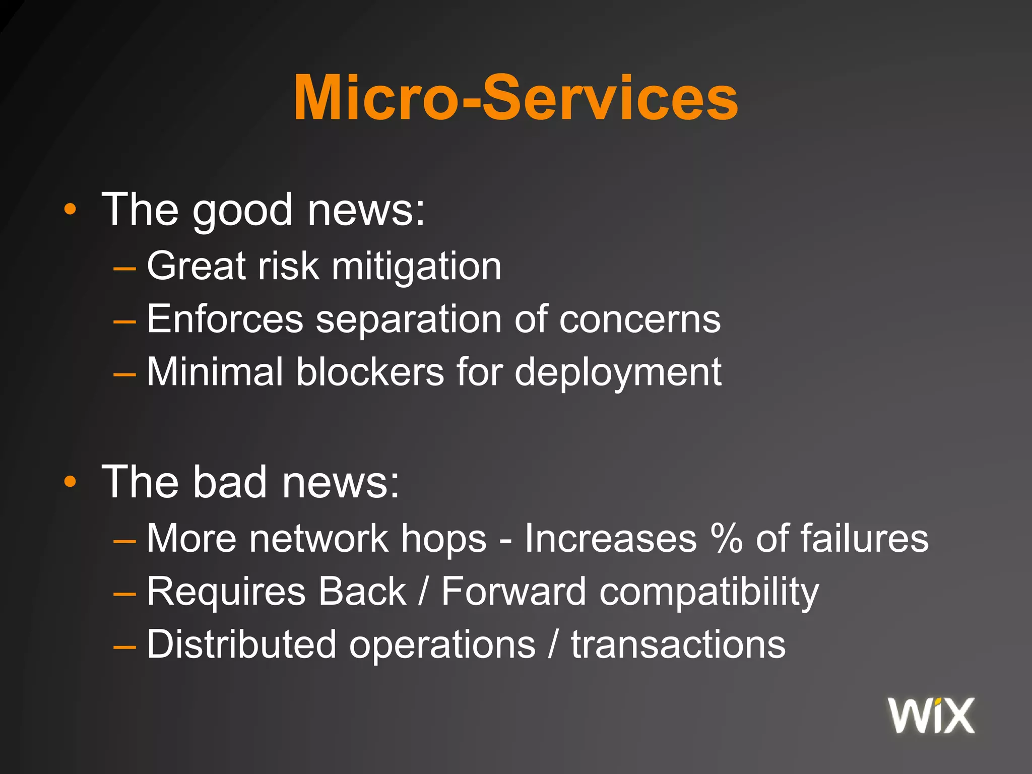 Micro-Services
• The good news:
– Great risk mitigation
– Enforces separation of concerns
– Minimal blockers for deployment
• The bad news:
– More network hops - Increases % of failures
– Requires Back / Forward compatibility
– Distributed operations / transactions
 