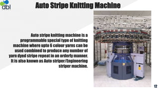 Auto stripe knitting machine is a
programmable special type of knitting
machine where upto 6 colour yarns can be
used combined to produce any number of
yarn dyed stripe repeat in an orderly manner.
It is also known as Auto striper/Engineering
striper machine.
Auto Stripe Knitting Machine
12
 