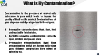 Contamination is the presence of undesirable
substance in yarn which leads to impure the
quality of final textile product. Contaminations at
yarn stage are mainly categorized in three types:
1. Removable contaminations: Dust, Rust, Mud
and washable finish stains.
2. Partially removable contamination: Loose fly
spun, oil stain and grease stain.
3. Irremovable contaminations: Dyed fiber
contaminations which get knitted with other
yarn, different composition fibre mixed at
spinning etc.
What is Fly Contamination?
13
 