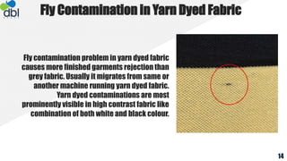 Fly contamination problem in yarn dyed fabric
causes more finished garments rejection than
grey fabric. Usually it migrates from same or
another machine running yarn dyed fabric.
Yarn dyed contaminations are most
prominently visible in high contrast fabric like
combination of both white and black colour.
Fly Contamination in Yarn Dyed Fabric
14
 