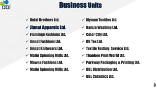  Dulal Brothers Ltd.  Mymun Textiles Ltd.
 Jinnat Apparels Ltd.  Hamza Washing Ltd.
 Flamingo Fashions Ltd.  Color City Ltd.
 Jinnat Fashions Ltd.  DB Tex Ltd.
 Jinnat Knitwears Ltd.  Textile Testing Service Ltd.
 Matin Spinning Mills Ltd.  Thanbee Print World Ltd.
 Mawna Fashions Ltd.  Parkway Packaging & Printing Ltd.
 Matin Spinning Mills Ltd.  DBL Distribution Ltd.
 DBL Ceramics Ltd.
Business Units
3
 