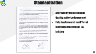 Standardization
• Approved by Production and
Quality authorized personnel
• Fully implemented in all Terrot
autostripe machines of JAL
knitting
47
 