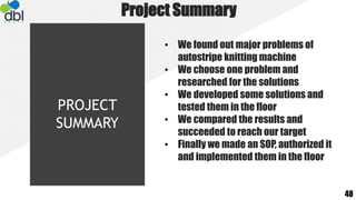 Project Summary
• We found out major problems of
autostripe knitting machine
• We choose one problem and
researched for the solutions
• We developed some solutions and
tested them in the floor
• We compared the results and
succeeded to reach our target
• Finally we made an SOP, authorized it
and implemented them in the floor
48
PROJECT
SUMMARY
 