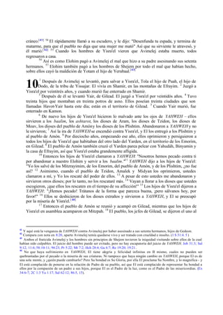 cráneo.[41] 54 El rápidamente llamó a su escudero, y le dijo: "Desenfunda tu espada, y termina de
matarme, para que el pueblo no diga que una mujer me mató" Así que su sirviente le atravesó, y
él murió.[ 42] 55 Cuando los hombres de Yisra'el vieron que Avimelej estaba muerto, todos
regresaron a casa.
56
Así es como Elohim pagó a Avimelej el mal que hizo a su padre asesinando sus setenta
hermanos. 57 Elohim también pagó a los hombres de Shejem por todo el mal que habían hecho,
sobre ellos cayó la maldición de Yotam el hijo de Yerubaal.[43]

10

1

Después de Avimelej se levantó, para salvar a Yisra'el, Tola el hijo de Puah, el hijo de
Dodo, de la tribu de Yissajar. El vivía en Shamir, en las montañas de Efrayim. 2 Juzgó a
Yisra'el por veintitrés años, y cuando murió fue enterrado en Shamir.
3
Después de él se levantó Yair, de Gilead. El juzgó a Yisra'el por veintidós años. 4 Tuvo
treinta hijos que montaban en treinta potros de asno. Ellos poseían treinta ciudades que son
llamadas Havot-Yair hasta este día; están en el territorio de Gilead. 5 Cuando Yair murió, fue
enterrado en Kamon.
6
De nuevo los hijos de Yisra'el hicieron lo malvado ante los ojos de YAHWEH – ellos
sirvieron a los baalim, los ashtarot, los dioses de Aram, los dioses de Tzidon, los dioses de
Moav, los dioses del pueblo de Amón y los dioses de los Plishtim. Abandonaron a YAHWEH y no
le sirvieron; 7 Así la ira de YAHWEH se encendió contra Yisra'el, y El los entregó a los Plishtim y
al pueblo de Amón. 8 Por dieciocho años, empezando ese año, ellos oprimieron y persiguieron a
todos los hijos de Yisra'el que habitaban del otro lado del Yarden, en el territorio de los Emorim,
en Gilead. 9 El pueblo de Amón también cruzó el Yarden parea pelear con Yahudáh, Binyamin y
la casa de Efrayim, así que Yisra'el estaba grandemente afligida.
10
Entonces los hijos de Yisra'el clamaron a YAHWEH: "Nosotros hemos pecado contra ti
por abandonar a nuestro Elohim y servir a los baalim."11 YAHWEH dijo a los hijos de Yisra'el:
"Yo los salvé de los Mitzrayimim, de los Emorim, del pueblo de Amón, y de los Plishtim, ¿no fue
así? 12 Asimismo, cuando el pueblo de Tzidon, Amalek y Midyan los oprimieron, ustedes
clamaron a mí, y Yo los rescaté del poder de ellos. 13 A pesar de esto ustedes me abandonaron y
sirvieron otros dioses; por lo tanto, no los rescataré más. 14 Vayan a llorar a los dioses que ustedes
escogieron, ¡que ellos los rescaten en el tiempo de su aflicción!" 15 Los hijos de Yisra'el dijeron a
YAHWEH: "¡Hemos pecado! Trátanos de la forma que parezca buena, ¡pero sálvanos hoy, por
favor!" 16 Ellos se deshicieron de los dioses extraños y sirvieron a YAHWEH, y El se preocupó
por la miseria de Yisra'el. [ 44]
17
Entonces el pueblo de Amón se reunió y acampó en Gilead, mientras que los hijos de
Yisra'el en asamblea acamparon en Mitzpah. 18 El pueblo, los jefes de Gilead, se dijeron el uno al

41

Y aquí está la venganza de YAHWEH contra Avimelej por haber asesinado a sus setenta hermanos, hijos de Gedeon.
Compara con nota en 8:20, aparte Avimelej temía quedarse vivo y ser tratado con crueldad e insulto. (1 S 31:4. 5 )
43
Ambos el fraticida Avimelej y los hombres sin principios de Shejem tuvieron la iniquidad visitando sobre ellos de la cual
habían sido culpables. El juicio del hombre puede ser evitado, pero no hay escapatoria del juicio de YAHWEH. Job 31:3; Sal
9:12; 11:6; 58:10-11; 94:23; Pr 5:22; Mt 7:2; Hch 28:4; Ga 6:7; Re 19:20; 19:21 .
44
No que haya sufrimiento en YAHWEH, El tiene alegría y felicidad infinitas en E mismo, cuales no pueden ser
l
quebrantadas por el pecado o la miseria de sus criaturas. Ni tampoco que haya ningún cambio en YAHWEH, porque El es de
una sola mente, y ¿quién puede cambiarlo? Pero Su bondad es Su Gloria, por ella El proclama Su Nombre, y lo magnifica – y
El está complacido de ponerse en la relación de Padre de su pueblo, así que El está complacido de representar Su bondad a
ellos por la compasión de un padre a sus hijos, porque El es el Padre de la luz, como es el Padre de las misericordias. (Ex
34:6-7; 2C 1:3 Ya 1:17; Sal 62:12; 86:5, 15).
42

 