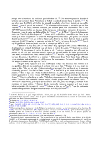 poseyó todo el territorio de los Emori que habitaban allí. 22 Ellos tomaron posesión de todo el
territorio de los Emori desde Arnon hasta el Yabok y desde el desierto hasta el Yarden. [49] 23 Así
que ahora que YAHWEH, el Elohim de Yisra'el, ha echado a los Emori delante de su pueblo
Yisra'el, ¿crees tú que tú nos echarás? 24 Tú solamente debes retener el territorio que tu dios
Kemosh[ 50] te ha dado; mientras nosotros, por nuestra parte, nos quedaremos con lo que
YAHWEH nuestro Elohim nos ha dado de las tierras que pertenecían a otros antes de nosotros. 25
Realmente, ¿eres tú mejor que Balak el hijo de Tzippor,[51] rey de Moav? ¿Escogió él alguna vez
pleito con Yisra'el o le hizo la guerra? 26 Yisra'el vivió en Heshbon y sus aldeas, en Aroer y sus
aldeas y en todas las ciudades a la orilla del Arnon por trescientos años. ¿Por qué no las tomaron
durante ese tiempo? 27 No, yo no te he hecho daño. Pero tú me haces daño en hacer la guerra
contra mí. YAHWEH sea hoy el juez entre los hijos de Yisra'el y el pueblo de Amón. [52]" 28 Pero el
rey del pueblo de Amón no prestó atención al mensaje que Yiftaj le envió.
29
Entonces el Ruaj de YAHWEH vino sobre Yiftaj; y pasó por entre Gilead y Menasheh, y
de allí pasó por Mitzpah de Gilead, y de allí hacia el pueblo de Amón. 30 Yiftaj hizo un voto a
YAHWEH: "Si tú entregas al pueblo de Amón a mí, 31 entonces cualquiera que salga por las
puertas de mi casa para recibirme cuando regrese en paz del pueblo de Amón pertenecerá a
YAHWEH; yo lo sacrificaré como ofrenda quemada.[53]" 32 Así que Yiftaj cruzó para pelear contra
los hijos de Amón, y YAHWEH se lo entregó. 33 El los mató desde Aroer hasta llegar a Minnit,
veinte ciudades, todo el camino a Avel-Keramim, fue una masacre. Así que el pueblo de Amón
fue derrotado delante de los hijos de Yisra'el.
34
Según Yiftaj regresaba a su casa en Mitzpah, su hija vino danzando para recibirlo a él
con panderos. Ella era su única hija; él no tenía otro hijo o hija. 35 Cuando él la vio, rasgó sus
ropas, y dijo: "¡Oh, no, mi hija! ¡Estás rompiendo mi corazón! ¿Por qué has de ser la causa de
tanto dolor para mí? Yo abrí mi boca contra ti[ 54] a YAHWEH, y no puedo volverme de mi
palabra." 36 Ella le dijo a él: "Padre, tú abriste tu boca a YAHWEH; así que haz de acuerdo a la
palabra que salió de tu boca; porque YAHWEH sí tomó venganza sobre tus enemigos los hijos de
Amón." 37 Entonces ella dijo a su padre: "Sólo haz esta cosa por mí – déjame estar sola por dos
meses. Yo me iré a las montañas con mis amigas y lloraré, porque moriré sin haberme casado." 38
"Puedes ir," él respondió, y la dejó ir por dos meses. Ella salió, ella y sus amigas, y lloraron en las
montañas por morir soltera. 39 Después de dos meses ella regresó a su padre, y él hizo lo que
había prometido; ella permaneció virgen. [55] Así que se hizo ley en Yisra'el 40 que las mujeres de
Yisra'el irían por cuatro días para lamentar la hija de Yiftaj de Gilead.[56]
49

De hecho Yisra'el no le quitó ningún territorio a Amón, sino que fue el territorio de los Emori que ellos a habían
conqui tado de Sijon rey de los Emori, a pesar de que los Emori habían tomado las tierras en cuestión de los Amonim, aun el
s
título por el cual Yisra'el las tenía era bueno.
50
Kemosh.- Nu 21:29; 1R 11:7; Je 48;7, 46
51
Balak.- Nu 22:2-21; De 23:3-4; Jos 24:9-10; Mi 6:5
52
Juez.- Ge 18:25; 1S 2:10; Job 9:15; 23:7; Sal 7:11; 50:6; 75:7; 82:8; 94:2; 98:9; Ec 11:9; 12:14; Jn 5:22-23; Ro 14:10-12;
2C 5:10; 2T 4:8; He 12:23
53
Del contexto podemos decir que el voto de Yiftaj no fue prudente ni racional y un mal entendimiento de las Escrituras (Le
27:2-5), estos malos entendimientos (2P 3:16) han sucedido con textos como Mt 5:29-30 y gente se ha mutilado; ya que
YAHWEH prohíbe los sacrificios de holocausto (ofrenda quemada) en un ser humano, es una práctica pagana, un
ofrecimiento a Molej (Le 18:21; 20:2-4; 2R 23:11), o ver nota del v 39.
54
Hebraísmo usado cuando se habla extendido o con gran solemnidad o libertad y v. 36
55
"Permaneció virgen" podemos deducir que Yiftaj no sacrificó a su hija, sino que la dedicó como Kadosh al servicio de
YAHWEH en el Tabernáculo, en un estado de virginidad, puede ser sugerido de las siguientes consideraciones: (1) Sacrificios
de holocaustos humanos eran abominables a YAHWEH, de lo cual Yiftaj no podía ser ignorante, entonces él nunca hubiera
hecho ese voto ni lo hubiera ejecutado. (2) En el verso 29 se nos dice expresamente que Yiftaj estaba bajo la influencia del

 