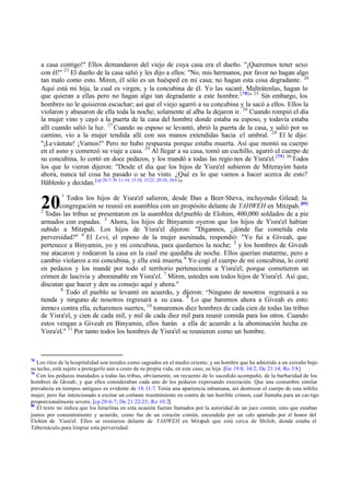 a casa contigo!" Ellos demandaron del viejo de cuya casa era el dueño. "¡Queremos tener sexo
con él!" 23 El dueño de la casa salió y les dijo a ellos: "No, mis hermanos, por favor no hagan algo
tan malo como esto. Miren, él sólo es un huésped en mi casa; no hagan esta cosa degradante. 24
Aquí está mi hija, la cual es virgen, y la concubina de él. Yo las sacaré. Maltrátenlas, hagan lo
que quieran a ellas pero no hagan algo tan degradante a este hombre. [ 78]" 25 Sin embargo, los
hombres no le quisieron escuchar; así que el viejo agarró a su concubina y la sacó a ellos. Ellos la
violaron y abusaron de ella toda la noche; solamente al alba la dejaron ir. 26 Cuando rompió el día
la mujer vino y cayó a la puerta de la casa del hombre donde estaba su esposo, y todavía estaba
allí cuando salió la luz. 27 Cuando su esposo se levantó, abrió la puerta de la casa, y salió por su
camino, vio a la mujer tendida allí con sus manos extendidas hacia el umbral. 28 El le dijo:
"¡Levántate! ¡Vamos!" Pero no hubo respuesta porque estaba muerta. Así que montó su cuerpo
en el asno y comenzó su viaje a casa. 29 Al llegar a su casa, tomó un cuchillo, agarró el cuerpo de
su concubina, lo cortó en doce pedazos, y los mandó a todas las regio nes de Yisra'el. [79] 30 Todos
los que lo vieron dijeron: "Desde el día que los hijos de Yisra'el subieron de Mitzrayim hasta
ahora, nunca tal cosa ha pasado o se ha visto. ¿Qué es lo que vamos a hacer acerca de esto?
Háblenlo y decidan. [cp 20:7; Pr 11:14; 13:10; 15:22; 20:18; 24:6 ]"

20

1

Todos los hijos de Yisra'el salieron, desde Dan a Beer-Sheva, incluyendo Gilead; la
congregación se reunió en asamblea con un propósito delante de YAHWEH en Mitzpah. [80]
2
Todas las tribus se presentaron en la asamblea del pueblo de Elohim, 400,000 soldados de a pie
armados con espadas. 3 Ahora, los hijos de Binyamin oyeron que los hijos de Yisra'el habían
subido a Mitzpah. Los hijos de Yisra'el dijeron: "Dígannos, ¿dónde fue cometida esta
perversidad?" 4 El Levi, el esposo de la mujer asesinada, respondió: "Yo fui a Giveah, que
pertenece a Binyamin, yo y mi concubina, para quedarnos la noche; 5 y los hombres de Giveah
me atacaron y rodearon la casa en la cual me quedaba de noche. Ellos querían matarme, pero a
cambio violaron a mi concubina, y ella está muerta. 6 Yo cogí el cuerpo de mi concubina, lo corté
en pedazos y los mandé por todo el territorio perteneciente a Yisra'el; porque cometieron un
crimen de lascivia y abominable en Yisra'el. 7 Miren, ustedes son todos hijos de Yisra'el. Así que,
discutan que hacer y den su consejo aquí y ahora."
8
Todo el pueblo se levantó en acuerdo, y dijeron: " Ninguno de nosotros regresará a su
tienda y ninguno de nosotros regresará a su casa. 9 Lo que haremos ahora a Giveah es esto:
iremo s contra ella, echaremos suertes, 10 tomaremos diez hombres de cada cien de todas las tribus
de Yisra'el, y cien de cada mil, y mil de cada diez mil para reunir comida para los otros. Cuando
estos vengan a Giveah en Binyamin, ellos harán a ella de acuerdo a la abominación hecha en
Yisra'el." 11 Por tanto todos los hombres de Yisra'el se reunieron como un hombre.

78

Los ritos de la hospitalidad son tenidos como sagrados en el medio oriente; y un hombre que ha admitido a un extraño bajo
su techo, está sujeto a protegerlo aun a costo de su propia vida, en este caso, su hija. [Ge 19:8; 34:2; De 21:14; Ro 3:8]
79
Con los pedazos mandados a todas las tribus, obviamente, un recuento de lo sucedido acompañó, de la barbaridad de los
hombres de Giveah; y que ellos consideraban cada uno de los pedazos expresando execración. Que una costumbre similar
prevalecía en tiempos antiguos es evidente de 1S 11:7. Tenía una apariencia inhumana, así destrozar el cuerpo de esta infeliz
mujer; pero fue intencionado a excitar un cortante resentimiento en contra de tan horrible crimen, cual llamaba para un cas tigo
proporcionalmente severo. [cp 20:6-7; De 21:22-23; Ro 10:2]
80
El texto no indica que los Israelitas en esta ocasión fueran llamados por la autoridad de un juez común; sino que estaban
juntos por consentimiento y acuerdo, como fue de un corazón común, encendido por un celo apartado por el honor del
Elohim de Yisra'el. Ellos se reunieron delante de YAHWEH en Mitzpah que está cerca de Shiloh, donde estaba el
Tabernáculo, para limpiar esta perversidad.

 