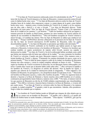 29

Y los hijos de Yisra'el pusieron emboscada contra Giveah alrededor de ella,[ 88] 30 y en el
tercer día los hijos de Yisra'el atacaron a los hijos de Binyamin y tomaron posición contra Giveah
como lo habían hecho otras veces. 31 Y los hijos de Binyamin salieron contra los hijos de Yisra'el.
Atraídos fuera de la ciudad, ellos empezaron a atacar y a matar alguna de la gente, como habían
hecho otras veces – mataron como a treinta hombres de Yisra'el en el campo y en los caminos,
uno de ellos sube a Beit-El y el otro a Giveah. 32 Los hijos de Binyamin dijeron: "Están
derrotados, tal como antes." Pero los hijos de Yisra'el dij eron: "Vamos a huir y los atraeremos
fuera de la ciudad en los caminos," y así hicieron. 33 Todos los hombres salieron de sus lugares y
tomaron posición de batalla en Baal- Tamar, mientras los otros hombres de Yisra'el salieron de
repente de sus escondites en Maareh-Geva. 34 Diez mil hombres escogidos de Yisra'el vinieron a
atacar Giveah, y el combate fue intenso. Pero los hijos de Binyamin no sabía n que estaban al ser
derrotados. 35 Porque YAHWEH hizo derrotar a Binyamin en la presencia de los hijos de Yisra'el;
ese día los hijos de Yisra'el destruyeron 25,100 hombres de Binyamin, todos los cuales
desenfundaban espada; 36 y los hijos de Binyamin se percataron que habían sido derrotados.[89]
Los hombres de Yisra'el, confiando en los hombres que habían puesto en lugar para
emboscar a Binyamin, le dieron terreno a los hombres de Binyamin. 37 Entonces los hombres que
estaban tendidos en espera acometieron de repente sobre Giveah, sacaron sus espadas y
destruyeron la ciudad. 38 Los hijos de Yisra'el y los de la emboscada habían acordado como señal
que harían una inmensa nube de humo que subiera de la ciudad, 39 en cuyo momento los hombres
de Yisra'el se volverían. Cuando esto pasó, Binyamin empezó a atacar. Ellos mataron como a
treinta hombres de Yisra'el, y dijeron: "Claramente los estamos derrotando de nuevo, como en la
primera batalla." 40 Pero la señal de humo empezó a subir de la ciudad, los hombres de Binyamin
miraron tras ellos mismos y vieron la ciudad completa subiendo en humo al cielo. 41 Entonces,
según los hombres de Yisra'el revirtieron la dirección, los de Binyamin fueron sobrecogidos con
terror. Cuando ellos vieron que el desastre había caído sobre ellos, 42 ellos volvieron la espalda a
los hombres de Yisra'el y se dirigieron al camino del desierto. Pero la batalla los siguió, y
aquellos que salieron de la ciudad los destruyeron desde la retaguardia. 43 Ellos rodearon a los
hombres de Binyamin, los persiguieron y los atropellaron desde Giveah hasta el este. 44 Dieciocho
mil hombres de Binyamin cayeron, y todos ellos hombres de poder. 45 Ellos los siguieron hasta el
desierto y huyeron a la Roca de Rimmon y fueron muertos otros 5,000 hombres en el camino,
continuaron persiguiéndolos hasta Gideom y mataron otros 2,000. 46 Por tanto, el número total de
los que cayeron de Binyamin ese día fue de 25,000 soldados experimentados que desenfundaban
espada. 47 Pero 600 se volvieron y huyeron hacia el desierto a la Roca de Rimmon, y vivieron allí
por cuatro meses. 48 Los hijos de Yisra'el se volvieron sobre los hijos de Binyamin y los mataron
a espada, la ciudad completa,[ 90] el ganado y todo lo que encontraron. Además, ellos prendieron
fuego a todas las ciudades que se toparon.
1

Los hombres de Yisra'el habían jurado en Mitzpah que ninguno de ellos dejaría que su
hija se casara con un hombre de Binyamin. 2 El pueblo vino a Beit-El y se quedó allí
delante de Elohim hasta la noche llorando y sollozando. 3 Ellos dijeron: "YAHWEH, ¿por qué ha

21
88

YAHWEH les prometió éxito, pero ellos tomaron todas las precauciones necesarias para el triunfo. Así que ellos utilizaron
todas las precauciones prudentes aparte de su destreza militar. Esto nos enseña que nunca podemos desmayar, aunque
perdamos un par de batallas, seguir adelante en nuestro caminar con YAHWEH-Yahshúa
89
A pesar que el número de los hijos de Yisra'el era inmensamente mayor que el de los hijos de Binyamin, aun la victoria es
de YAHWEH, ya que como hemos visto, a pesar de su número, los derrotaron las dos primeras veces.
90
Aquí fueron muertos mujeres y niños también, ya que los que quedaron vivos tuvieron que buscar esposas en otras tribus,
cp 21:12, 21.

 