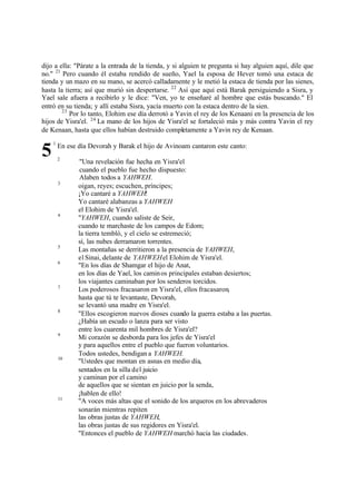 dijo a ella: "Párate a la entrada de la tienda, y si alguien te pregunta si hay alguien aquí, dile que
no." 21 Pero cuando él estaba rendido de sueño, Yael la esposa de Hever tomó una estaca de
tienda y un mazo en su mano, se acercó calladamente y le metió la estaca de tienda por las sienes,
hasta la tierra; así que murió sin despertarse. 22 Así que aquí está Barak persiguiendo a Sisra, y
Yael sale afuera a recibirlo y le dice: "Ven, yo te enseñaré al hombre que estás buscando." El
entró en su tienda; y allí estaba Sisra, yacía muerto con la estaca dentro de la sien.
23
Por lo tanto, Elohim ese día derrotó a Yavin el rey de los Kenaani en la presencia de los
hijos de Yisra'el. 24 La mano de los hijos de Yisra'el se fortaleció más y más contra Yavin el rey
de Kenaan, hasta que ellos habían destruido completamente a Yavin rey de Kenaan.

5

1

En ese día Devorah y Barak el hijo de Avinoam cantaron este canto:
2

3

4

5
6

7

8

9

10

11

"Una revelación fue hecha en Yisra'el
cuando el pueblo fue hecho dispuesto:
Alaben todos a YAHWEH.
oigan, reyes; escuchen, príncipes;
¡Yo cantaré a YAHWEH!
Yo cantaré alabanzas a YAHWEH
el Elohim de Yisra'el.
"YAHWEH, cuando saliste de Seir,
cuando te marchaste de los campos de Edom;
la tierra tembló, y el cielo se estremeció;
sí, las nubes derramaron torrentes.
Las montañas se derritieron a la presencia de YAHWEH,
el Sinai, delante de YAHWEH el Elohim de Yisra'el.
"En los días de Shamgar el hijo de Anat,
en los días de Yael, los camin os principales estaban desiertos;
los viajantes caminaban por los senderos torcidos.
Los poderosos fracasaron en Yisra'el, ellos fracasaron,
hasta que tú te levantaste, Devorah,
se levantó una madre en Yisra'el.
"Ellos escogieron nuevos dioses cuando la guerra estaba a las puertas.
¿Había un escudo o lanza para ser visto
entre los cuarenta mil hombres de Yisra'el?
Mi corazón se desborda para los jefes de Yisra'el
y para aquellos entre el pueblo que fueron voluntarios.
Todos ustedes, bendigan a YAHWEH.
"Ustedes que montan en asnas en medio día,
sentados en la silla del juicio
y caminan por el camino
de aquellos que se sientan en juicio por la senda,
¡hablen de ello!
"A voces más altas que el sonido de los arqueros en los abrevaderos
sonarán mientras repiten
las obras justas de YAHWEH,
las obras justas de sus regidores en Yisra'el.
"Entonces el pueblo de YAHWEH marchó hacia las ciudades.

 