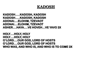KADOSH…..KADOSH, KADOSH 
KADOSH…..KADOSH, KADOSH 
ADONAI….ELOHIM, TZEVAOT 
ADONAI….ELOHIM, TZEVAOT 
ASHER….HAYA….VE HOVEH…VE YAVO 2X 
HOLY….HOLY, HOLY 
HOLY….HOLY, HOLY 
O’LORD….OUR GOD, LORD OF HOSTS 
O’LORD….OUR GOD, LORD OF HOSTS 
WHO WAS, AND WHO IS, AND WHO IS TO COME 2X 
KADOSH  