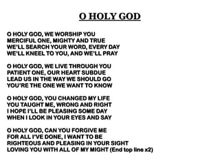 O HOLY GOD, WE WORSHIP YOU 
MERCIFUL ONE, MIGHTY AND TRUE 
WE’LL SEARCH YOUR WORD, EVERY DAY 
WE’LL KNEEL TO YOU, AND WE’LL PRAY 
O HOLY GOD, WE LIVE THROUGH YOU 
PATIENT ONE, OUR HEART SUBDUE 
LEAD US IN THE WAY WE SHOULD GO 
YOU’RE THE ONE WE WANT TO KNOW 
O HOLY GOD, YOU CHANGED MY LIFE 
YOU TAUGHT ME, WRONG AND RIGHT 
I HOPE I’LL BE PLEASING SOME DAY 
WHEN I LOOK IN YOUR EYES AND SAY 
O HOLY GOD, CAN YOU FORGIVE ME 
FOR ALL I’VE DONE, I WANT TO BE 
RIGHTEOUS AND PLEASING IN YOUR SIGHT 
LOVING YOU WITH ALL OF MY MIGHT (End top line x2) 
O HOLY GOD  