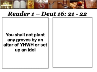 Reader 1 – Deut 16: 21 - 22 
You shall not plant any groves by an altar of YHWH or set up an idol 
 