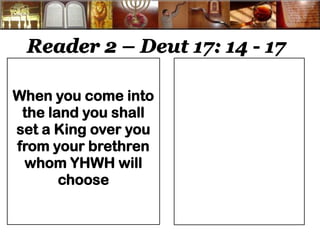 Reader 2 – Deut 17: 14 - 17 
When you come into the land you shall set a King over you from your brethren whom YHWH will choose 
 