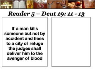 Reader 5 – Deut 19: 11 - 13 
If a man kills someone but not by accident and flees to a city of refuge the judges shall deliver him to the avenger of blood 
 