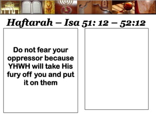 Haftarah – Isa 51: 12 – 52:12 
Do not fear your oppressor because YHWH will take His fury off you and put it on them 
 