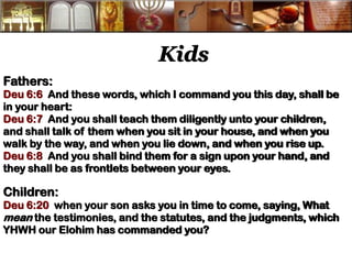 Kids 
Fathers: 
Deu 6:6 And these words, which I command you this day, shall be in your heart: 
Deu 6:7 And you shall teach them diligently unto your children, and shall talk of them when you sit in your house, and when you walk by the way, and when you lie down, and when you rise up. 
Deu 6:8 And you shall bind them for a sign upon your hand, and they shall be as frontlets between your eyes. 
Children: 
Deu 6:20 when your son asks you in time to come, saying, What mean the testimonies, and the statutes, and the judgments, which YHWH our Elohim has commanded you? 
 
