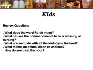 Kids 
Review Questions 
● What does the word Re’eh mean? 
● What causes the commandments to be a blessing or cursing? 
● What are we to do with all the idolotry in the land? 
● What makes an animal clean or unclean? 
● How do you treat the poor? 
 
