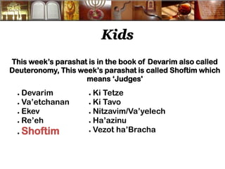 Kids 
This week’s parashat is in the book of Devarim also called Deuteronomy, This week’s parashat is called Shoftim which means ‘Judges' 
● Devarim 
● Va’etchanan 
● Ekev 
● Re’eh 
● Shoftim 
● Ki Tetze 
● Ki Tavo 
● Nitzavim/Va’yelech 
● Ha’azinu 
● Vezot ha’Bracha  