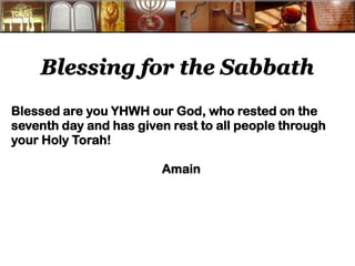 Blessing for the Sabbath 
Blessed are you YHWH our God, who rested on the seventh day and has given rest to all people through your Holy Torah! 
Amain 
