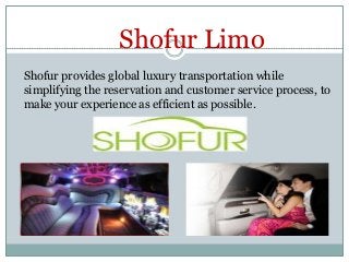 Shofur Limo
Shofur provides global luxury transportation while
simplifying the reservation and customer service process, to
make your experience as efficient as possible.

 
