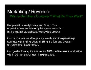 Marketing / Revenue:
Who is Our User / Customer? What Do They Want?
People with smartphones and Smart TVs,
upper-income audience by today's standards.
In 3-5 years? Ubiquitous. Worldwide growth
Our customers want to quickly, easily and inexpensively
connect with their groups, making it a fun and overall
enlightening “Experience”.
Our goal is to acquire and retain 10M+ active users worldwide
within 36 months or less, inexpensively.
 