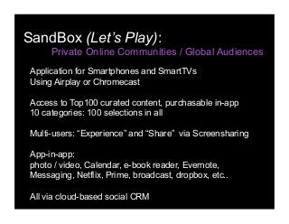 SandBox (Let’s Play):
Private Online Communities / Global Audiences
Application for Smartphones and SmartTVs
Using Airplay or Chromecast
Access to Top100 curated content, purchasable in-app
10 categories: 100 selections in all
Multi-users: “Experience” and “Share” via Screensharing
App-in-app:
photo / video, Calendar, e-book reader, Evernote,
Messaging, Netflix, Prime, broadcast, dropbox, etc..
All via cloud-based social CRM
 