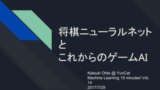 将棋ニューラルネット
と
これからのゲームAI
Katsuki Ohto @ YuriCat
Machine Learning 15 minutes! Vol.
14
2017/7/29
 