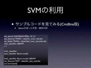 SVM
        ••      libsvm
                                                    (Cmdline   )


set_kernel GAUSSIAN REAL 10 1.2
set_features TRAIN ../data/fm_train_real.dat
set_labels TRAIN ../data/label_train_twoclass.dat
new_classiﬁer LIBSVM
c1

train_classiﬁer
save_classiﬁer libsvm.model

load_classiﬁer libsvm.model LIBSVM
set_features TEST ../data/fm_test_real.dat
out.txt=classify
 