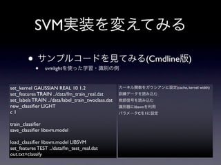 SVM

        ••      svmlight
                                                             (Cmdline      )


set_kernel GAUSSIAN REAL 10 1.2                                     (cache, kernel width)
set_features TRAIN ../data/fm_train_real.dat
set_labels TRAIN ../data/label_train_twoclass.dat
new_classiﬁer LIGHT                                 libsvm
c1                                                    C      1

train_classiﬁer
save_classiﬁer libsvm.model

load_classiﬁer libsvm.model LIBSVM
set_features TEST ../data/fm_test_real.dat
out.txt=classify
 