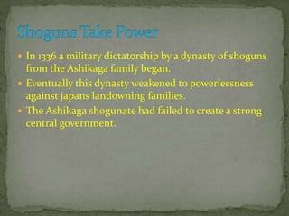  In 1336 a military dictatorship by a dynasty of shoguns
from the Ashikaga family began.
 Eventually this dynasty weakened to powerlessness
against japans landowning families.
 The Ashikaga shogunate had failed to create a strong
central government.
 