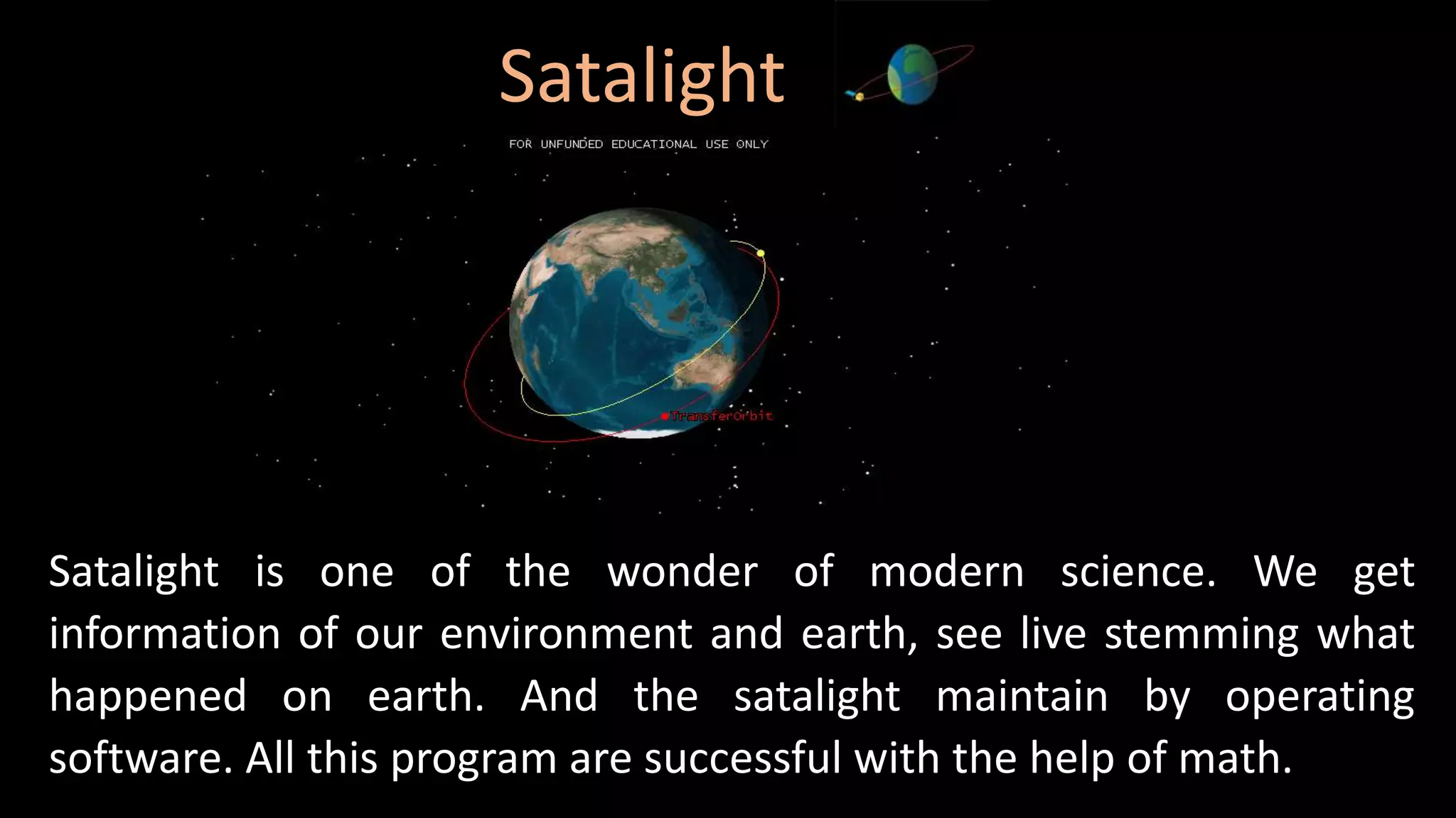 Satalight
Satalight is one of the wonder of modern science. We get
information of our environment and earth, see live stemming what
happened on earth. And the satalight maintain by operating
software. All this program are successful with the help of math.
 