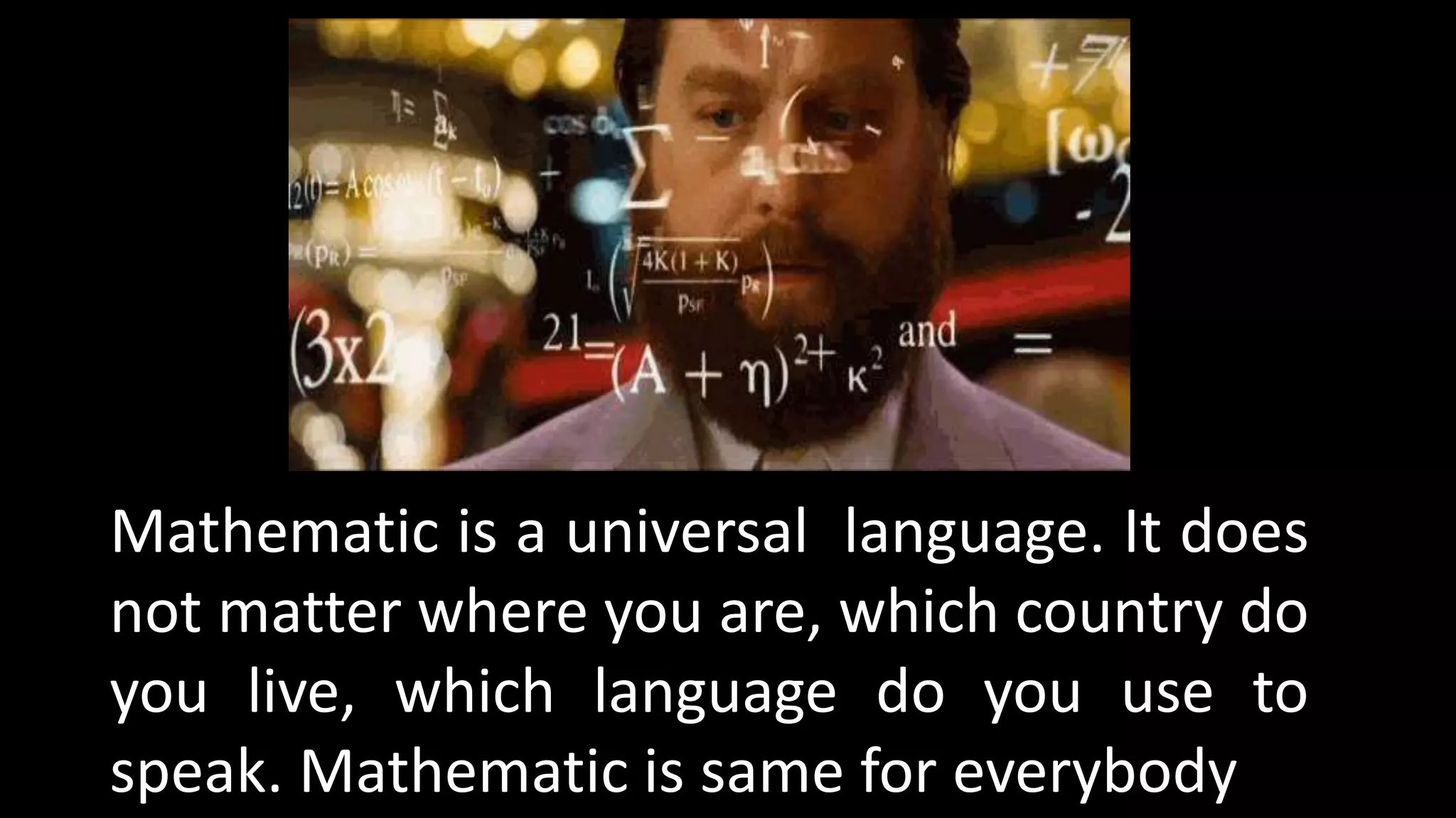 Mathematic is a universal language. It does
not matter where you are, which country do
you live, which language do you use to
speak. Mathematic is same for everybody
 