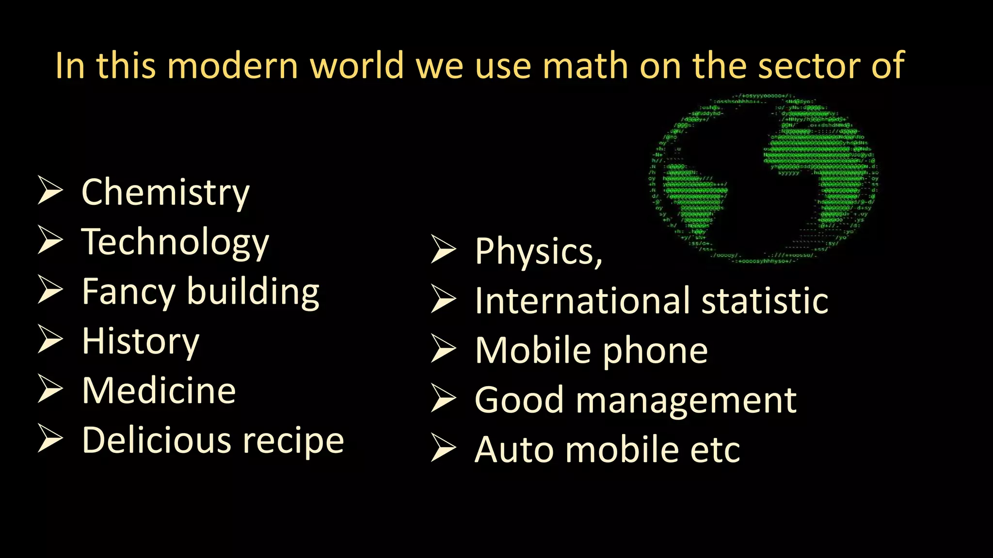 In this modern world we use math on the sector of
 Chemistry
 Technology
 Fancy building
 History
 Medicine
 Delicious recipe
 Physics,
 International statistic
 Mobile phone
 Good management
 Auto mobile etc
 