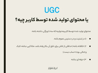 ‫چ‬ ‫کاربر‬‫توسط‬‫شده‬‫تولید‬‫محتوای‬‫یا‬‫یه؟‬
‫توسط‬ ‫شده‬ ‫تولید‬‫محتوای‬‫که‬‫کاربرمحتواییه‬‫سه‬‫باشه‬‫داشته‬ ‫ویژگی‬ ‫تا‬:
■1)‫اینترنت‬ ‫در‬‫و‬‫عموم‬ ‫دسترس‬ ‫در‬‫باشه‬.
■۲)‫خالقانه‬‫باشه‬(‫کپی‬‫مثال‬ ،‫باشد‬‫رفته‬ ‫بکار‬‫آن‬‫خلق‬‫برای‬ ‫تالش‬ ‫از‬ ‫حداقلی‬‫نب‬‫الیک‬ ،‫اشه‬
‫و‬«‫بود‬ ‫عالی‬»‫نیست‬‫حساب‬)
■۳)‫حرفه‬‫ای‬‫نباشه‬
UGC
 