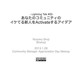 - Lightning Talk #03-
   あなたのコミュニティの
イケてる新人をActivateするアイデア



              Nozomu Shoji
                @nshoji

               2013.1.28
Community Manager Appreciation Day Meetup
 