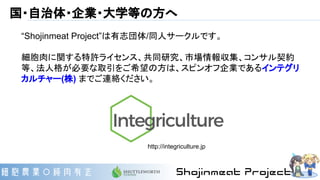 国・自治体・企業・大学等の方へ
“Shojinmeat Project”は有志団体/同人サークルです。
細胞肉に関する特許ライセンス、共同研究、市場情報収集、コンサル契約
等、法人格が必要な取引をご希望の方は、スピンオフ企業であるインテグリ
カルチャー(株) までご連絡ください。
http://integriculture.jp
 