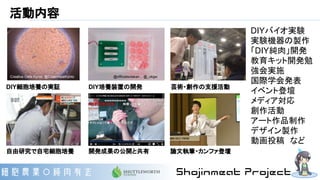 活動内容
自由研究で自宅細胞培養
DIY細胞培養の実証 DIY培養装置の開発
開発成果の公開と共有
DIYバイオ実験
実験機器の製作
「DIY純肉」開発
教育キット開発勉
強会実施
国際学会発表
イベント登壇
メディア対応
創作活動
アート作品制作
デザイン製作
動画投稿　など
芸術・創作の支援活動
論文執筆・カンファ登壇
Creative Cells Kyoto, @CleanmeatKyoto @officialsotakan , @_okgw
 