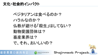 文化・社会的インパクト
ベジタリアンは食べるのか？
ハラルなのか？
仏教が避ける「殺生」はしてない？
動物愛護団体は？
畜産業界は？
で、それ、おいしいの？
 