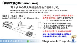 「功利主義(Utilitarianism)」
「最大多数の最大幸福を倫理性の基準とする」
※時間軸を短期に限定すれば「結果良ければすべてよし」という見方もできるが、実際の倫理
判断では長期的で総合的な社会的影響が考慮の対象になる。
「5人よりは1人だけの方が最大多数の
最大幸福になる。」という主張について：
もしこうした判断基準が一般化すれば…
「多数派のためなら家族見殺しOK」
「多数派のためなら弱者切り捨てOK」
という判断が起こる社会になる。
⇒長期的に見てそんな社会は幸福？
功利主義の倫理判断結果は、時間軸や
対象の範囲によって大きく変わる。
「暴走ケーブルカー問題」
このままだと5人死ぬが、ポイントを切り替えれば1人で済む
 