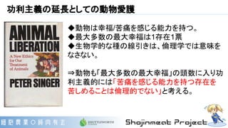 功利主義の延長としての動物愛護
◆動物は幸福/苦痛を感じる能力を持つ。
◆最大多数の最大幸福は1存在1票
◆生物学的な種の線引きは、倫理学では意味を
なさない。
⇒動物も「最大多数の最大幸福」の頭数に入り功
利主義的には「苦痛を感じる能力を持つ存在を
苦しめることは倫理的でない」と考える。
 
