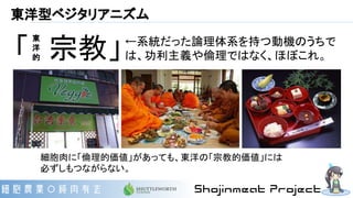 東洋型ベジタリアニズム
「　宗教」
細胞肉に「倫理的価値」があっても、東洋の「宗教的価値」には
必ずしもつながらない。
←系統だった論理体系を持つ動機のうちで
は、功利主義や倫理ではなく、ほぼこれ。
東
洋
的
 