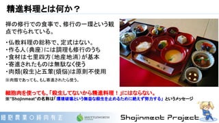 精進料理とは何か？
禅の修行での食事で、修行の一環という観
点で作られている。
・仏教料理の総称で、定式はない。
・作る人（典座）には調理も修行のうち
・食材は七里四方（地産地消）が基本
・寄進されたものは無駄なく使う
・肉類(殺生)と五葷(煩悩)は原則不使用
※肉類であっても、もし寄進されたら使う。
細胞肉を使っても、「殺生してないから精進料理！」にはならない。
※”Shojinmeat”の名称は「環境破壊という無益な殺生を止めるために絶えず努力する」 というメッセージ
 