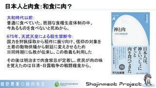 日本人と肉食：和食に肉？
大和時代以前：
普通に食べていた。脆弱な食糧生産体制の中、
今あるものを食べないと死ぬから。
675年、天武天皇による殺生禁断令：
国力を狩猟採取から稲作に振り向け、信仰の対象を
土着の動物供犠から朝廷に変えさせるため
※同時期に仏教が伝来し、この教義も利用した
その後は明治まで肉食禁忌が定着し、庶民が肉の味
を覚えたのは日清・日露戦争の戦闘糧食から。
 